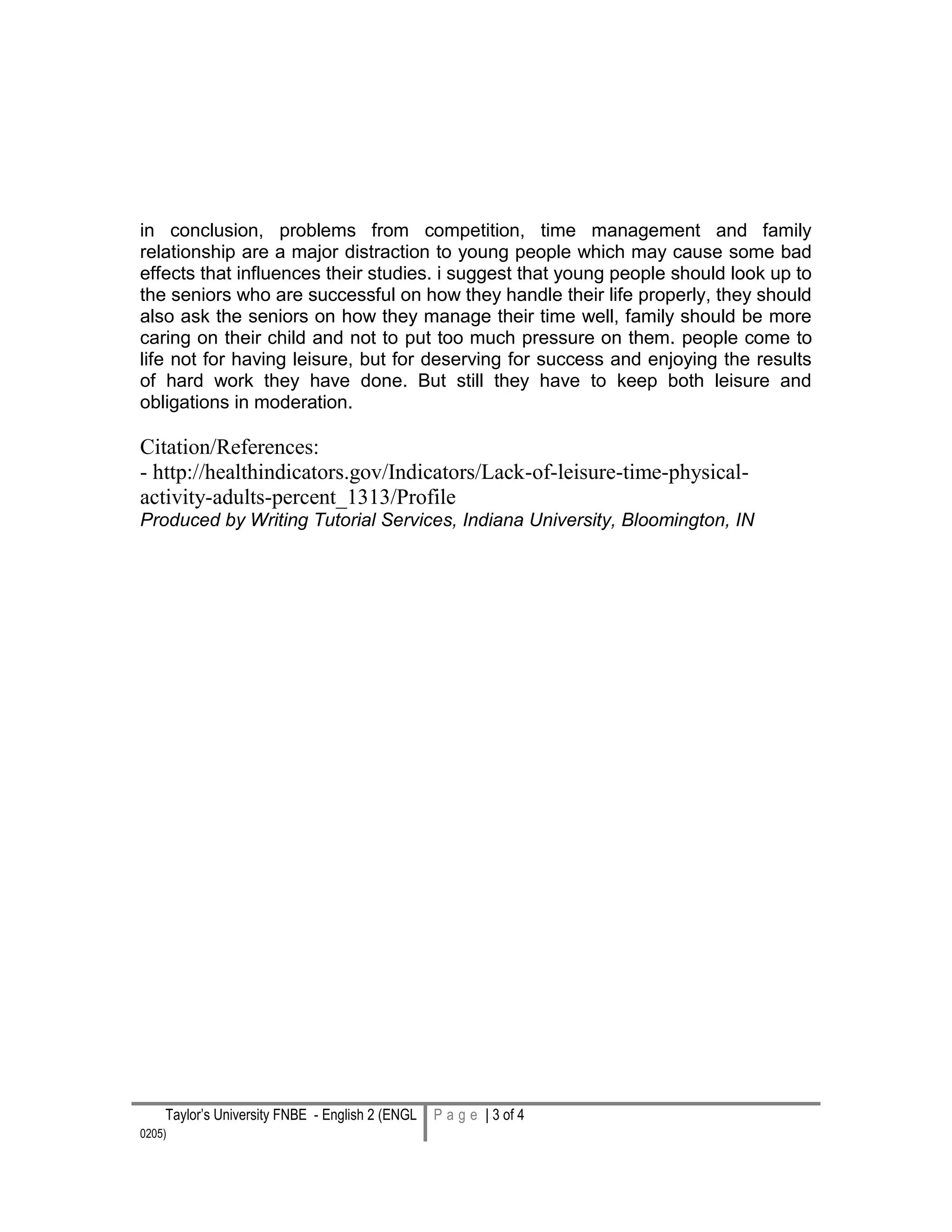 Taylor’s University FNBE - English 2 (ENGL
0205) 3 | P a g e
P a g e | 3 of 4
in conclusion, problems from competition, time management and family
relationship are a major distraction to young people which may cause some bad
effects that influences their studies. i suggest that young people should look up to
the seniors who are successful on how they handle their life properly, they should
also ask the seniors on how they manage their time well, family should be more
caring on their child and not to put too much pressure on them. people come to
life not for having leisure, but for deserving for success and enjoying the results
of hard work they have done. But still they have to keep both leisure and
obligations in moderation.
Citation/References:
- http://healthindicators.gov/Indicators/Lack-of-leisure-time-physical-
activity-adults-percent_1313/Profile
Produced by Writing Tutorial Services, Indiana University, Bloomington, IN
 