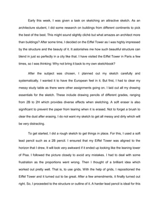 Early this week, I was given a task on sketching an attractive sketch. As an
architecture student, I did some research on buildings from different continents to pick
the best of the best. This might sound slightly cliché but what amazes an architect more
than buildings? After some time, I decided on the Eiffel Tower as I was highly impressed
by the structure and the beauty of it. It astonishes me how such beautiful structure can
blend in just so perfectly in a city like that. I have visited the Eiffel Tower in Paris a few
times, so I was thinking: Why not bring it back to my own sketchbook?
After the subject was chosen, I planned out my sketch carefully and
systematically. I wanted it to have the European feel in it. But first, I had to clear my
messy study table as there were other assignments going on. I laid out all my drawing
essentials for the sketch. These include drawing pencils of different grades, ranging
from 2B to 2H which provides diverse effects when sketching. A soft eraser is also
significant to prevent the paper from tearing when it is erased. Not to forget a brush to
clear the dust after erasing. I do not want my sketch to get all messy and dirty which will
be very distracting.
To get started, I did a rough sketch to get things in place. For this, I used a soft
lead pencil such as a 2B pencil. I ensured that my Eiffel Tower was aligned to the
horizon that I drew. It will look very awkward if it ended up looking like the leaning tower
of Pisa. I followed the picture closely to avoid any mistakes. I had to deal with some
frustration as the proportions went wrong. Then I thought of a brilliant idea which
worked out pretty well. That is, to use grids. With the help of grids, I repositioned the
Eiffel Tower and it turned out to be great. After a few amendments, it finally turned out
right. So, I proceeded to the structure or outline of it. A harder lead pencil is ideal for this
 