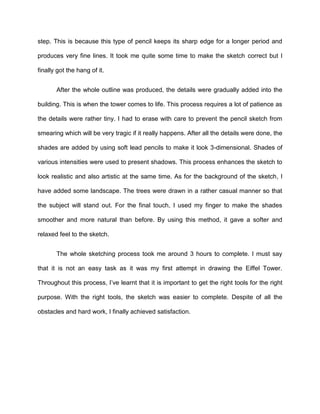step. This is because this type of pencil keeps its sharp edge for a longer period and
produces very fine lines. It took me quite some time to make the sketch correct but I
finally got the hang of it.
After the whole outline was produced, the details were gradually added into the
building. This is when the tower comes to life. This process requires a lot of patience as
the details were rather tiny. I had to erase with care to prevent the pencil sketch from
smearing which will be very tragic if it really happens. After all the details were done, the
shades are added by using soft lead pencils to make it look 3-dimensional. Shades of
various intensities were used to present shadows. This process enhances the sketch to
look realistic and also artistic at the same time. As for the background of the sketch, I
have added some landscape. The trees were drawn in a rather casual manner so that
the subject will stand out. For the final touch, I used my finger to make the shades
smoother and more natural than before. By using this method, it gave a softer and
relaxed feel to the sketch.
The whole sketching process took me around 3 hours to complete. I must say
that it is not an easy task as it was my first attempt in drawing the Eiffel Tower.
Throughout this process, I’ve learnt that it is important to get the right tools for the right
purpose. With the right tools, the sketch was easier to complete. Despite of all the
obstacles and hard work, I finally achieved satisfaction.
 