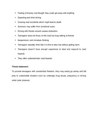  Feeling of bravery and thought they could get away with anything 
 Speeding and drink driving 
 Causing road accidents which might lead to death 
 Survivors may suffer from emotional scars 
 Driving with friends around causes distraction 
 Teenagers does not focus on the road but busy talking to friends 
 Inexperience and immature thinking 
 Teenagers naturally think that it is fine to take risk without getting harm 
 Teenagers doesn’t have enough experience to deal and respond to road 
hazards 
 They often underestimate road hazards 
Thesis statement: 
To provide teenagers with unrestricted freedom, they may easily go astray and fall 
prey to undesirable situation such as underage drug abuse, pregnancy or driving 
under peer pressure. 
 