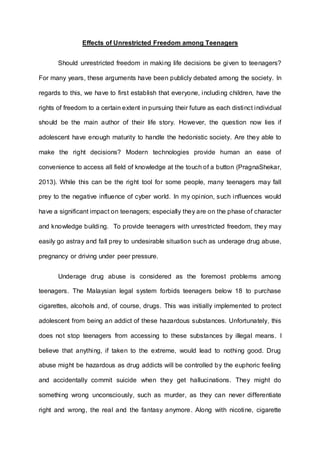 Effects of Unrestricted Freedom among Teenagers 
Should unrestricted freedom in making life decisions be given to teenagers? 
For many years, these arguments have been publicly debated among the society. In 
regards to this, we have to first establish that everyone, including children, have the 
rights of freedom to a certain extent in pursuing their future as each distinct individual 
should be the main author of their life story. However, the question now lies if 
adolescent have enough maturity to handle the hedonistic society. Are they able to 
make the right decisions? Modern technologies provide human an ease of 
convenience to access all field of knowledge at the touch of a button (PragnaShekar, 
2013). While this can be the right tool for some people, many teenagers may fall 
prey to the negative influence of cyber world. In my opinion, such influences would 
have a significant impact on teenagers; especially they are on the phase of character 
and knowledge building. To provide teenagers with unrestricted freedom, they may 
easily go astray and fall prey to undesirable situation such as underage drug abuse, 
pregnancy or driving under peer pressure. 
Underage drug abuse is considered as the foremost problems among 
teenagers. The Malaysian legal system forbids teenagers below 18 to purchase 
cigarettes, alcohols and, of course, drugs. This was initially implemented to protect 
adolescent from being an addict of these hazardous substances. Unfortunately, this 
does not stop teenagers from accessing to these substances by illegal means. I 
believe that anything, if taken to the extreme, would lead to nothing good. Drug 
abuse might be hazardous as drug addicts will be controlled by the euphoric feeling 
and accidentally commit suicide when they get hallucinations. They might do 
something wrong unconsciously, such as murder, as they can never differentiate 
right and wrong, the real and the fantasy anymore. Along with nicotine, cigarette 
 