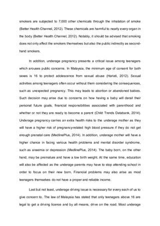 smokers are subjected to 7,000 other chemicals through the inhalation of smoke 
(Better Health Channel, 2012). These chemicals are harmful to nearly every organ in 
the body (Better Health Channel, 2012). Notably, it should be advised that smoking 
does not only affect the smokers themselves but also the public indirectly as second-hand 
smokers. 
In addition, underage pregnancy presents a critical issue among teenagers 
which arouses public concerns. In Malaysia, the minimum age of consent for both 
sexes is 16 to protect adolescence from sexual abuse (Hariati, 2012). Sexual 
activities among teenagers often occur without them considering the consequences, 
such as unexpected pregnancy. This may leads to abortion or abandoned babies. 
Such decision may arise due to concerns on how having a baby will derail their 
personal future goals, financial responsibilities associated with parenthood and 
whether or not they are ready to become a parent (Child Trends Databank, 2014). 
Underage pregnancy carries an extra health risks to the underage mother as they 
will have a higher risk of pregnancy-related high blood pressure if they do not get 
enough prenatal care (MedlinePlus, 2014). In addition, underage mother will have a 
higher chance in facing various health problems and mental disorder syndrome, 
such as anaemia or depression (MedlinePlus, 2014). The baby born, on the other 
hand, may be premature and have a low birth weight. At the same time, education 
will also be affected as the underage parents may have to stop attending school in 
order to focus on their new born. Financial problems may also arise as most 
teenagers themselves do not have a proper and reliable income. 
Last but not least, underage driving issue is necessary for every each of us to 
give concern to. The law of Malaysia has stated that only teenagers above 16 are 
legal to get a driving licence and by all means, drive on the road. Most underage 
 