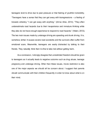 teenagers tend to drive due to peer pressure or that feeling of youthful invincibility. 
“Teenagers have a sense that they can get away with transgressions – a feeling of 
bravado whereby “I can get away with anything .” (Arrive Alive, 2014). “They often 
underestimate road hazards due to their inexperience and immature thinking while 
they also do not have enough experience to respond to road hazards.” (Helen, 2012). 
The two main issues made by underage driving are speeding and drunk driving. It is, 
somehow, lethal. It causes severe road accidents and the survivors often suffer from 
emotional scars. Meanwhile, teenagers are easily distracted by talking to their 
friends. They naturally think that it is fine to take risk without getting harm. 
As a conclusion, I strongly disagree that unrestricted freedom should be given 
to teenagers as it actually leads to negative outcome such as drug abuse, teenage 
pregnancy and underage driving. Other than these issues, movie restriction is also 
one of the major aspects we should all be concern about. I suggest that parents 
should communicate with their chi ldren frequently in order to know about what is on 
their mind. 
 