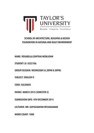 SCHOOL OF ARCHITECTURE, BUILDING & DESIGN
FOUNDATION IN NATURAL AND BUILT ENVIRONMENT
NAME: ROSABELLA ZUNTIVAI MOBIJOHN
STUDENT I.D: 0322106
GROUP/SESSION: WEDNESDAY (6.30PM-8.30PM)
SUBJECT: ENGLISH II
CODE: ELG30605
INTAKE: MARCH 2015 (SEMESTER 2)
SUBMISSION DATE: 4TH DECEMBER 2015
LECTURER: MR. GOPIGHANTAN MYLVAGANAM
WORD COUNT: 1000
 