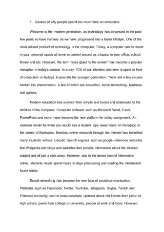 1. Causes of why people spend too much time on computers.
Welcome to the modern generation, as technology has advanced in the past
few years so have humans as we have progressed into a faster lifestyle. One of the
most utilised product of technology is the computer. Today, a computer can be found
in your personal space at home or carried around as a laptop to your office, school,
library and etc. However, the term “eyes glued to the screen” has become a popular
metaphor in today’s context. In a day, 70% of our attention and time is spent in front
of computers or laptops. Especially the younger generation. There are a few causes
behind this phenomenon, a few of which are education, social networking, business
and games.
Modern education has evolved from simple text books and notebooks to the
abilities of the computer. Computer software such as Microsoft Word, Excel,
PowerPoint and more. have become the new platform for doing assignment. An
example would be when you would see a student type away hours on his laptop in
the corner of Starbucks. Besides, online research through the internet has benefited
many students without a doubt. Search engines such as google, reference websites
like Wikipedia and blogs and websites that provide information about the desired
subject are all just a click away. However, due to the dense load of information
online, students would spend hours to days processing and reading the information
found online.
Social networking has become the new face of social communication.
Platforms such as Facebook, Twitter, YouTube, Instagram, Skype, Tumblr and
Pinterest are being used to keep ourselves updated about old friends from junior or
high school, peers from college or university, people at work and more. However,
 