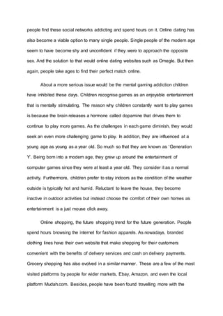 people find these social networks addicting and spend hours on it. Online dating has
also become a viable option to many single people. Single people of the modern age
seem to have become shy and unconfident if they were to approach the opposite
sex. And the solution to that would online dating websites such as Omegle. But then
again, people take ages to find their perfect match online.
About a more serious issue would be the mental gaming addiction children
have inhibited these days. Children recognise games as an enjoyable entertainment
that is mentally stimulating. The reason why children constantly want to play games
is because the brain releases a hormone called dopamine that drives them to
continue to play more games. As the challenges in each game diminish, they would
seek an even more challenging game to play. In addition, they are influenced at a
young age as young as a year old. So much so that they are known as ‘Generation
Y’. Being born into a modern age, they grew up around the entertainment of
computer games since they were at least a year old. They consider it as a normal
activity. Furthermore, children prefer to stay indoors as the condition of the weather
outside is typically hot and humid. Reluctant to leave the house, they become
inactive in outdoor activities but instead choose the comfort of their own homes as
entertainment is a just mouse click away.
Online shopping, the future shopping trend for the future generation. People
spend hours browsing the internet for fashion apparels. As nowadays, branded
clothing lines have their own website that make shopping for their customers
convenient with the benefits of delivery services and cash on delivery payments.
Grocery shopping has also evolved in a similar manner. These are a few of the most
visited platforms by people for wider markets, Ebay, Amazon, and even the local
platform Mudah.com. Besides, people have been found travelling more with the
 
