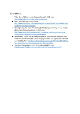REFERENCES:
 Video Game Addiction. (n.d.). Retrieved June 14, 2015, from
http://www.kidpointz.com/video-game-addiction/
 (n.d.). Retrieved June 14, 2015, from
http://www.theguardian.com/technology/2014/jun/05/is-my-child-spending-too-
much-time-playing-video-games
 What Spending Too Much Time Sitting On The Computer Is Doing To Your Health.
(2015, April 27). Retrieved June 14, 2015, from
http://www.spiritscienceandmetaphysics.com/what-spending-too-much-time-
sitting-on-the-computer-is-doing-to-your-health/
 MailOnline, E. (2012, July 18). Can't tear yourself away from the computer? Too
much time online can lead to stress, sleeping disorders and depression. Retrieved
June 14, 2015, from http://www.dailymail.co.uk/sciencetech/article-2175230/Too-
time-online-lead-stress-sleeping-disorders-depression.html
 The Impact of VideoGames.(n.d.).RetrievedJune 14,2015, from
http://www.pamf.org/parenting-teens/general/media-web/videogames.html
 