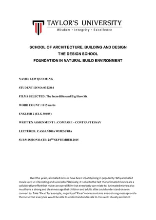 SCHOOL OF ARCHITECTURE, BUILDING AND DESIGN
THE DESIGN SCHOOL
FOUNDATION IN NATURAL BUILD ENVIRONMENT
NAME: LEWQUO MING
STUDENT ID NO: 0322884
FILMS SELECTED: The Incrediblesand Big Hero Six
WORD COUNT: 1015 words
ENGLISH 2 (ELG 30605)
WRITTEN ASSIGNMENT 1: COMPARE – CONTRAST ESSAY
LECTURER: CASSANDRA WIJESURIA
SUBMISSIONDATE: 28TH
SEPTEMBER2015
Overthe years,animatedmovieshave beensteadilyrisingin popularity. Whyanimated
moviesare sointerestingandsuccessful?Basically,itisdue tothe fact that animatedmoviesare a
collaborative effortthatmakesanoverall filmthateverybodycanrelate to. Animatedmoviesalso
musthave a strongand clearmessage thatchildrenandadultsalike couldunderstandoreven
connectto. Take ‘Pixar’forexample,majorityof ‘Pixar’moviescontainsaverystrongmessage anda
theme sothat everyone wouldbe able tounderstandandrelate to itas well.Usuallyanimated
 
