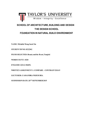 SCHOOL OF ARCHITECTURE,BUILDING AND DESIGN
THE DESIGN SCHOOL
FOUNDATION IN NATURAL BUILD ENVIRONMENT
NAME: Michelle Wong Sook Yin
STUDENT ID NO: 0322362
FILMS SELECTED: Beauty and the Beast, Tangled
WORD COUNT: 1020
ENGLISH 2 (ELG 30605)
WRITTEN ASSIGNMENT 1: COMPARE – CONTRAST ESSAY
LECTURER: CASSANDRA WIJESURIA
SUBMISSIONDATE: 28TH
SEPTEMBER2015
 
