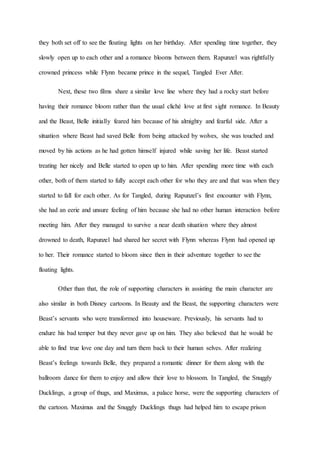 they both set off to see the floating lights on her birthday. After spending time together, they
slowly open up to each other and a romance blooms between them. Rapunzel was rightfully
crowned princess while Flynn became prince in the sequel, Tangled Ever After.
Next, these two films share a similar love line where they had a rocky start before
having their romance bloom rather than the usual cliché love at first sight romance. In Beauty
and the Beast, Belle initially feared him because of his almighty and fearful side. After a
situation where Beast had saved Belle from being attacked by wolves, she was touched and
moved by his actions as he had gotten himself injured while saving her life. Beast started
treating her nicely and Belle started to open up to him. After spending more time with each
other, both of them started to fully accept each other for who they are and that was when they
started to fall for each other. As for Tangled, during Rapunzel’s first encounter with Flynn,
she had an eerie and unsure feeling of him because she had no other human interaction before
meeting him. After they managed to survive a near death situation where they almost
drowned to death, Rapunzel had shared her secret with Flynn whereas Flynn had opened up
to her. Their romance started to bloom since then in their adventure together to see the
floating lights.
Other than that, the role of supporting characters in assisting the main character are
also similar in both Disney cartoons. In Beauty and the Beast, the supporting characters were
Beast’s servants who were transformed into houseware. Previously, his servants had to
endure his bad temper but they never gave up on him. They also believed that he would be
able to find true love one day and turn them back to their human selves. After realizing
Beast’s feelings towards Belle, they prepared a romantic dinner for them along with the
ballroom dance for them to enjoy and allow their love to blossom. In Tangled, the Snuggly
Ducklings, a group of thugs, and Maximus, a palace horse, were the supporting characters of
the cartoon. Maximus and the Snuggly Ducklings thugs had helped him to escape prison
 