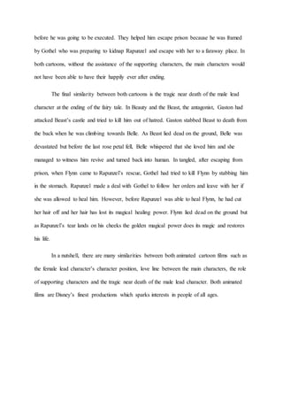 before he was going to be executed. They helped him escape prison because he was framed
by Gothel who was preparing to kidnap Rapunzel and escape with her to a faraway place. In
both cartoons, without the assistance of the supporting characters, the main characters would
not have been able to have their happily ever after ending.
The final similarity between both cartoons is the tragic near death of the male lead
character at the ending of the fairy tale. In Beauty and the Beast, the antagonist, Gaston had
attacked Beast’s castle and tried to kill him out of hatred. Gaston stabbed Beast to death from
the back when he was climbing towards Belle. As Beast lied dead on the ground, Belle was
devastated but before the last rose petal fell, Belle whispered that she loved him and she
managed to witness him revive and turned back into human. In tangled, after escaping from
prison, when Flynn came to Rapunzel’s rescue, Gothel had tried to kill Flynn by stabbing him
in the stomach. Rapunzel made a deal with Gothel to follow her orders and leave with her if
she was allowed to heal him. However, before Rapunzel was able to heal Flynn, he had cut
her hair off and her hair has lost its magical healing power. Flynn lied dead on the ground but
as Rapunzel’s tear lands on his cheeks the golden magical power does its magic and restores
his life.
In a nutshell, there are many similarities between both animated cartoon films such as
the female lead character’s character position, love line between the main characters, the role
of supporting characters and the tragic near death of the male lead character. Both animated
films are Disney’s finest productions which sparks interests in people of all ages.
 