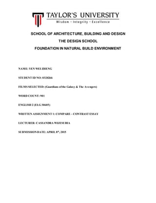 SCHOOL OF ARCHITECTURE, BUILDING AND DESIGN
THE DESIGN SCHOOL
FOUNDATION IN NATURAL BUILD ENVIRONMENT
NAME: YEN WEI ZHENG
STUDENT ID NO: 0320266
FILMS SELECTED: (Guardians ofthe Galaxy & The Avengers)
WORD COUNT: 901
ENGLISH 2 (ELG 30605)
WRITTEN ASSIGNMENT 1: COMPARE – CONTRAST ESSAY
LECTURER: CASSANDRA WIJESURIA
SUBMISSIONDATE: APRIL 8th
, 2015
 