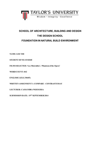 SCHOOL OF ARCHITECTURE, BUILDING AND DESIGN 
THE DESIGN SCHOOL 
FOUNDATION IN NATURAL BUILD ENVIRONMENT 
NAME: LEE YIH 
STUDENT ID NO: 0318340 
FILMS SELECTED: ‘Les Misérables’, ‘Phantom of the Opera’ 
WORD COUNT: 842 
ENGLISH 2 (ELG 30605) 
WRITTEN ASSIGNMENT 1: COMPARE – CONTRAST ESSAY 
LECTURER: CASSANDRA WIJESURIA 
SUBMISSION DATE: 19TH SEPTEMBER 2014 
 