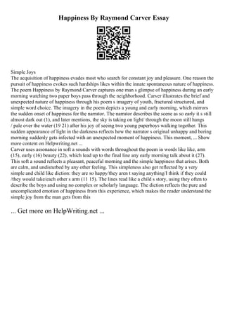 Happiness By Raymond Carver Essay
Simple Joys
The acquisition of happiness evades most who search for constant joy and pleasure. One reason the
pursuit of happiness evokes such hardships likes within the innate spontaneous nature of happiness.
The poem Happiness by Raymond Carver captures one man s glimpse of happiness during an early
morning watching two paper boys pass through the neighborhood. Carver illustrates the brief and
unexpected nature of happiness through his poem s imagery of youth, fractured structured, and
simple word choice. The imagery in the poem depicts a young and early morning, which mirrors
the sudden onset of happiness for the narrator. The narrator describes the scene as so early it s still
almost dark out (1), and later mentions, the sky is taking on light/ through the moon still hangs
/ pale over the water (19 21) after his joy of seeing two young paperboys walking together. This
sudden appearance of light in the darkness reflects how the narrator s original unhappy and boring
morning suddenly gets infected with an unexpected moment of happiness. This moment, ... Show
more content on Helpwriting.net ...
Carver uses assonance in soft a sounds with words throughout the poem in words like like, arm
(15), early (16) beauty (22), which lead up to the final line any early morning talk about it (27).
This soft a sound reflects a pleasant, peaceful morning and the simple happiness that arises. Both
are calm, and undisturbed by any other feeling. This simpleness also get reflected by a very
simple and child like diction: they are so happy/they aren t saying anything/I think if they could
/they would take/each other s arm (11 15). The lines read like a child s story, using they often to
describe the boys and using no complex or scholarly language. The diction reflects the pure and
uncomplicated emotion of happiness from this experience, which makes the reader understand the
simple joy from the man gets from this
... Get more on HelpWriting.net ...
 