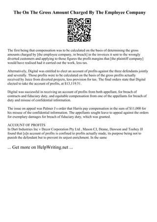 The On The Gross Amount Charged By The Employee Company
The first being that compensation was to be calculated on the basis of determining the gross
amounts charged by [the employee company, in breach] in the invoices it sent to the wrongly
diverted customers and applying to those figures the profit margins that [the plaintiff company]
would have realised had it carried out the work, less tax.
Alternatively, Digital was entitled to elect an account of profits against the three defendants jointly
and severally. Those profits were to be calculated on the basis of the gross profits actually
received by Juice from diverted projects, less provision for tax. The final orders state that Digital
elected to take the account of profits, at $13,119.51.
Digital was successful in receiving an account of profits from both appellant, for breach of
contracts and fiduciary duty, and equitable compensation from one of the appellants for breach of
duty and misuse of confidential information.
The issue on appeal was Palmer J s order that Harris pay compensation in the sum of $11,000 for
his misuse of the confidential information. The appellants sought leave to appeal against the orders
for exemplary damages for breach of fiduciary duty, which was granted.
ACCOUNT OF PROFITS
In Dart Industries Inc v Decor Corporation Pty Ltd , Mason CJ, Deane, Dawson and Toohey JJ
found that [a]n account of profits is confined to profits actually made, its purpose being not to
punish the defendant but to prevent its unjust enrichment. In the same
... Get more on HelpWriting.net ...
 