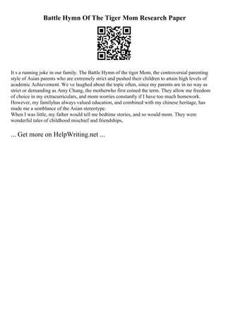Battle Hymn Of The Tiger Mom Research Paper
It s a running joke in our family. The Battle Hymn of the tiger Mom, the controversial parenting
style of Asian parents who are extremely strict and pushed their children to attain high levels of
academic Achievement. We ve laughed about the topic often, since my parents are in no way as
strict or demanding as Amy Chung, the motherwho first coined the term. They allow me freedom
of choice in my extracurriculars, and mom worries constantly if I have too much homework.
However, my familyhas always valued education, and combined with my chinese heritage, has
made me a semblance of the Asian stereotype.
When I was little, my father would tell me bedtime stories, and so would mom. They were
wonderful tales of childhood mischief and friendships,
... Get more on HelpWriting.net ...
 