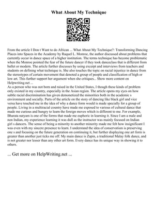 What About My Technique
From the article I Don t Want to do African ... What About My Technique?: Transforming Dancing
Places into Spaces in the Academy by Raquel L. Monroe, the author discussed about problems that
currently occur in dance space of a higher institution. The terms technique has become problematic
when the Monroe pointed the fear of the future dancer if they took danceclass that is different from
ballet or modern. The article further discusses by using excerpt and interviews from teachers and
students on defining what technique is. She also touches the topic on racial injustice in dance from
the stereotypes of certain movement that denoted a group of people and classification of high or
low art. This further support her argument when she critiques... Show more content on
Helpwriting.net ...
As a person who was not born and raised in the United States, I though these kinds of problem
only existed in my country, especially in the Asian region. The article opens my eyes on how
subtle racial discrimination has given demonetized the minorities both in the academic s
environment and socially. Parts of the article on the story of dancing like black girl and vice
versa have touched me in the idea of why a dance form would is made specially for a group of
people. Living in a multiracial country have made me exposed to various of cultural dance that
made me curious and hungry to learn the foreign moves which is different to me. For example,
Bharata natyam is one of the forms that made me euphoric in learning it. Since I am a male and
non Indian, my experience learning it was dull as the instructor was mainly focused on Indian
girl s dancers. The sense of being a minority to another minority made me felt how insignificant I
was even with my sincere presence to learn. I understand the idea of conservatism is preserving
one s and focusing on the future generation on continuing it, but further displaying one art form is
greater than another just ticks me off. My main dance is Zapin, a traditional Malay folk dance, and
is not greater nor lesser than any other art form. Every dance has its unique way in showing it to
others.
... Get more on HelpWriting.net ...
 