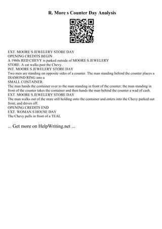 R. More s Counter Day Analysis
EXT. MOORE S JEWELERY STORE DAY
OPENING CREDITS BEGIN
A 1960s RED CHEVY is parked outside of MOORE S JEWELERY
STORE. A cat walks past the Chevy.
INT. MOORE S JEWELERY STORE DAY
Two men are standing on opposite sides of a counter. The man standing behind the counter places a
DIAMOND RING into a
SMALL CONTAINER.
The man hands the container over to the man standing in front of the counter; the man standing in
front of the counter takes the container and then hands the man behind the counter a wad of cash.
EXT. MOORE S JEWELERY STORE DAY
The man walks out of the store still holding onto the container and enters into the Chevy parked out
front; and drives off.
OPENING CREDITS END
EXT. WOMAN S HOUSE DAY
The Chevy pulls in front of a TEAL
... Get more on HelpWriting.net ...
 