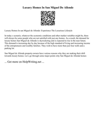 Luxury Homes In San Miguel De Allende
Luxury Homes In san Miguel de Allende: Experience The Luxurious Lifestyle
In today s scenario, whatever the economic conditions and other market variables might be, there
will always be some people who are not satisfied with just any homes. As a result, the demand for
luxury homes San Miguel de Allende is skyrocketing and is expected to rise in the near future.
This demand is increasing day by day because of the high standard of living and increasing income
of the entrepreneurs and wealthy families. They wish to have more than just four walls and a
parking lot.
San Miguel de Allende property owners have various reasons why they are making their shift
towards luxury homes. Let s go through some major points why San Miguel de Allende homes
... Get more on HelpWriting.net ...
 