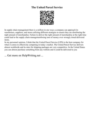 The United Parcel Service
In supply chain management there is a million in one ways a company can approach its
warehouses, suppliers, and stores utilizing different strategies to ensure they are distributing the
right amount of merchandise. Failure to deliver the right amount of merchandise at the right time
could lead to the supply chain managementlosing tons of money over wrongly timed delivered
items.
In my personnel opinion, I think that the United Parcel Service (UPS) is the best company for
when it comes to effectively competing in today s market. The United Parcel Service delivers
almost worldwide and its rates for shipping packages are very competitive. In the United States
you can almost purchase something from any website and it could be delivered to you
... Get more on HelpWriting.net ...
 