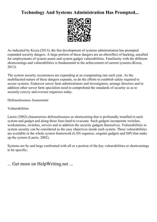 Technology And Systems Administration Has Prompted...
As indicated by Kizza (2013), the fast development of systems administration has prompted
expanded security dangers. A large portion of these dangers are an aftereffect of hacking, uncalled
for employments of system assets and system gadget vulnerabilities. Familiarity with the different
shortcomings and vulnerabilities is fundamental to the achievement of current systems (Kizza,
2013).
The system security occurrences are expanding at an exasperating rate each year. As the
multifaceted nature of these dangers expands, so do the efforts to establish safety required to
secure systems. Endeavor server farm administrators and investigators, arrange directors and in
addition other server farm specialists need to comprehend the standards of security so as to
securely convey and oversee organizes today.
Defenselessness Assessment
Vulnerabilities
Laurie (2002) characterizes defenselessness as shortcoming that is profoundly installed in each
system and gadget and along these lines hard to evacuate. Such gadgets incorporate switches,
workstations, switches, servers and in addition the security gadgets themselves. Vulnerabilities in
system security can be considered as the easy objectives inside each system. These vulnerabilities
are available in the whole system framework (LAN organize, singular gadgets and ISP) that make
up the system (Laurie, 2002).
Systems are by and large confronted with all or a portion of the key vulnerabilities or shortcomings
to be specific;
... Get more on HelpWriting.net ...
 