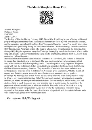 The Movie Slaughter House Five
Arianne Rodriguez
Professor Jordan
ENC 1102
April 14, 2015
The Reality of Warfare During February 1945, World War II had long begun, affecting millions of
people throughout the entire world. Disease and famine were faced by both civilians and soldiers,
and the casualties were about 80 million. Kurt Vonneguts Slaughter House Five mostly takes place
during the war, specifically during the time of the infamous Dresden bombing. The main character,
Billy Pilgrim, is an American soldier who lived to tell, and was present during, the bombing. It is
through Billy Pilgrim s personal story that Vonnegut thoroughly reveals the harshness of war and its
long term effects. Typically the reaction people exhibit after hearing about a death is... Show more
content on Helpwriting.net ...
He makes the harsh idea that death really is, sound like it s inevitable, and so there is no reason
to mourn. Just like death, war is also harsh. The tone most people have when speaking about
war, is the same tone Billy has regarding deaths. They disregard so many important things that
come with war, the millions of dollars spent, the tragic amount of deaths and most deaths being
civilians who are completely innocent. They speak like if war were inevitable and there was
nothing anyone could do about it. In the novel, Vonnegut gives an example, What he meant, of
course, was that there would always be wars, that they were as easy to stop as glaciers.
(Vonnegut 3). Although this is true, it does not take away from the harsh reality that war really
is. What is very ironic is the fact that Billy Pilgrim s harsh mentality about deaths is so easily
noticed, yet people have not yet noticed the harshness that war really is, and in reality; war and
death go hand in hand. Vonnegut uses so it goes in a way to almost mimic the majority of the
population who are so oblivious to what war really is. The entire point of the book is to bring
attention to how harsh war genuinely is, and that is why the words are so constantly being
repeated, so that people make the connection that war brings death, and since death is harsh, so is
war. Today video games about war make millions
... Get more on HelpWriting.net ...
 