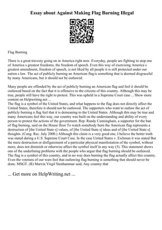 Essay about Against Making Flag Burning Illegal
Flag Burning
There is a great travesty going on in America right now. Everyday, people are fighting to stop one
of America s greatest freedoms, the freedom of speech. Even this way of exercising America s
greatest amendment, freedom of speech, is not liked by all people it is still protected under our
nation s law. The act of publicly burning an American flagis something that is deemed disgraceful
by many Americans, but it should not be outlawed.
Many people are offended by the act of publicly burning an American flag and feel it should be
outlawed based on the fact that it is offensive to the citizens of this country. Although this may be
true, people still have the right to protest. This was upheld in a Supreme Court case ... Show more
content on Helpwriting.net ...
The flag is a symbol of the United States, and what happens to the flag does not directly affect the
United States, therefore it should not be outlawed. The supporters who want to outlaw the act of
publicly burning a flag feel that it is demeaning to the United States. Although this may be true and
many Americans feel this way, our country was built on the understanding and ability of every
person to protest the actions of the government. Rep. Randy Cunningham, a supporter for the ban
of flag burning, said on the House floor To watch somebody burn the American flag represents a
destruction of [the United State s] values, of [the United State s] ideas and of [the United State s]
thoughts. (Cong. Rec. July 2000.) Although this claim is a very good one, I believe the better truth
was stated during a U.S. Supreme Court Case. In the case United States v. Eichman it was stated But
the mere destruction or disfigurement of a particular physical manifestation of the symbol, without
more, does not diminish or otherwise affect the symbol itself in any way (3). This statement shows
one of the underlining problems with the people who argue that flag burning should be outlawed.
The flag is a symbol of this country, and in no way does burning the flag actually affect this country.
Even the veterans of our wars feel that outlawing flag burning is something that should never be
done. MSGT. (R) Marvin Virgil Stenhammar said, Any country that
... Get more on HelpWriting.net ...
 