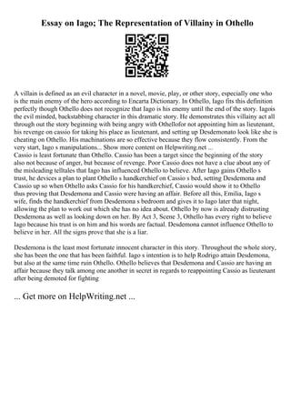 Essay on Iago; The Representation of Villainy in Othello
A villain is defined as an evil character in a novel, movie, play, or other story, especially one who
is the main enemy of the hero according to Encarta Dictionary. In Othello, Iago fits this definition
perfectly though Othello does not recognize that Iago is his enemy until the end of the story. Iagois
the evil minded, backstabbing character in this dramatic story. He demonstrates this villainy act all
through out the story beginning with being angry with Othellofor not appointing him as lieutenant,
his revenge on cassio for taking his place as lieutenant, and setting up Desdemonato look like she is
cheating on Othello. His machinations are so effective because they flow consistently. From the
very start, Iago s manipulations... Show more content on Helpwriting.net ...
Cassio is least fortunate than Othello. Cassio has been a target since the beginning of the story
also not because of anger, but because of revenge. Poor Cassio does not have a clue about any of
the misleading telltales that Iago has influenced Othello to believe. After Iago gains Othello s
trust, he devices a plan to plant Othello s handkerchief on Cassio s bed, setting Desdemona and
Cassio up so when Othello asks Cassio for his handkerchief, Cassio would show it to Othello
thus proving that Desdemona and Cassio were having an affair. Before all this, Emilia, Iago s
wife, finds the handkerchief from Desdemona s bedroom and gives it to Iago later that night,
allowing the plan to work out which she has no idea about. Othello by now is already distrusting
Desdemona as well as looking down on her. By Act 3, Scene 3, Othello has every right to believe
Iago because his trust is on him and his words are factual. Desdemona cannot influence Othello to
believe in her. All the signs prove that she is a liar.
Desdemona is the least most fortunate innocent character in this story. Throughout the whole story,
she has been the one that has been faithful. Iago s intention is to help Rodrigo attain Desdemona,
but also at the same time ruin Othello. Othello believes that Desdemona and Cassio are having an
affair because they talk among one another in secret in regards to reappointing Cassio as lieutenant
after being demoted for fighting
... Get more on HelpWriting.net ...
 