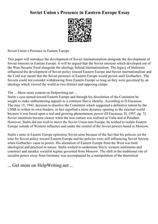 Soviet Union s Presence in Eastern Europe Essay
Soviet Union s Presence in Eastern Europe
This paper will introduce the development of Soviet internationalism alongside the development of
Soviet interests in Eastern Europe. It will be argued that the Soviet interests which developed out of
the Wars became fixed alongside the ideology behind internationalism. The legacy of Stalinism
influenced the development of Soviet policy toward Eastern Europe and Soviet internationalism and
the Cold war meant that the Soviet presence in Eastern Europe would persist until Gorbachev. The
Soviets could not consider withdrawing from Eastern Europe so long as they were governed by an
ideology which viewed the world as two distinct and opposing camps.
The ... Show more content on Helpwriting.net ...
Stalin s eyes turned toward Eastern Europe and through his dissolution of the Comintern he
sought to make unthreatening appeals to a common Slavic identity. According to D Encausse,
The may 15, 1943, decision to dissolve the Comintern which suggested a definitive retreat by the
USSR to within its own borders, in fact signified a more dynamic opening to the external world
because it was based upon a real and growing phenomenon, power (D Encausse, H, 1987, pg. 7).
Soviet intentions became clearer when the iron curtain was realised at Yalta and at Potsdam.
However, Stalin did not wish to move the Soviet Union into Europe, he wished to isolate Eastern
Europe outside of Western influence and under the control of the Soviet powers based in Moscow.
Stalin s aims in Eastern Europe epitomise Soviet aims because of the fact that his policies set the
tone for Soviet policy toward Eastern Europe and his policies were still influencing Soviet Society
when Gorbachev came to power. His alienation of Eastern Europe from the West was both
ideological and practical in nature. Stalin wished to undermine Slavic western sentiments and
construct and autarkic socialist regime governed from Moscow. The shift in the traditional site of
socialist power away from Germany was accompanied by a manipulation of the theoretical
... Get more on HelpWriting.net ...
 