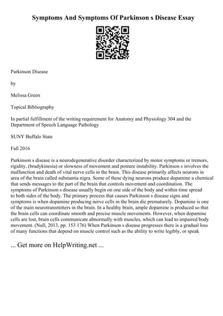 Symptoms And Symptoms Of Parkinson s Disease Essay
Parkinson Disease
by
Melissa Green
Topical Bibliography
In partial fulfillment of the writing requirement for Anatomy and Physiology 304 and the
Department of Speech Language Pathology
SUNY Buffalo State
Fall 2016
Parkinson s disease is a neurodegenerative disorder characterized by motor symptoms or tremors,
rigidity, (bradykinesia) or slowness of movement and posture instability. Parkinson s involves the
malfunction and death of vital nerve cells in the brain. This disease primarily affects neurons in
area of the brain called substantia nigra. Some of these dying neurons produce dopamine a chemical
that sends messages to the part of the brain that controls movement and coordination. The
symptoms of Parkinson s disease usually begin on one side of the body and within time spread
to both sides of the body. The primary process that causes Parkinson s disease signs and
symptoms is when dopamine producing nerve cells in the brain die prematurely. Dopamine is one
of the main neurotransmitters in the brain. In a healthy brain, ample dopamine is produced so that
the brain cells can coordinate smooth and precise muscle movements. However, when dopamine
cells are lost, brain cells communicate abnormally with muscles, which can lead to impaired body
movement. (Null, 2013, pp. 153 176) When Parkinson s disease progresses there is a gradual loss
of many functions that depend on muscle control such as the ability to write legibly, or speak
... Get more on HelpWriting.net ...
 