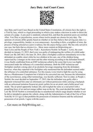 Jury Duty And Court Cases
Jury Duty and Court Cases Based on the United States Constitution, all citizens have the right to
a Trial by Jury, which is a legal proceeding in which a jury makes a decision in order to direct the
actions of a judge. A jury pool is randomly selected first, and then the potential jurors are notified.
After, Voir Dire, or juryselection, occurs where twelve people are chosen for jury duty. The
opinions of citizens differ greatly based on whether or not they believe that serving jury duty is a
privilege, responsibility, burden, or even unnecessary. According to Kris, a neighbor of mine, the
process of being selected as a juror is tedious, but she enjoys being a juror. She has only served in
one case, but feels that as citizens it is... Show more content on Helpwriting.net ...
Sean Lowe and the People of New York v. Keesshawn Nesbitt. In People v. Lowe, the court
decided on January 13, 2015, that Lowe was guilty of endangering the welfare of a child under
Penal Law В§ 260.10(1). On June 28, 2014, after a firefighter could not immediately revive the
defendant on a public street while his two children in his care, one of the children being
supervised by a stranger on the street and the other missing according to the defendant himself,
it was finally established from an EMT technician called to the scene that Lowe was highly
intoxicated under the influence of a controlled substance. Both the EMT technician and
firefighter smelled a strong odor of an alcoholic beverage emanating from the defendant;
however, when they reported it the firefighter only mentioned that the defendant seemed under
the influence of a controlled substance. For this reason, Lowe tried to fight the case by using
that as a Misdemeanor Complaint but it failed to be converted into one, because the information
of the eyewitnesses, using either terminology, was facially sufficient. Next in order, in People v.
Nesbitt, the court decided on September 17, 2015, that the defendant was guilty after a
deponent witnessed him enter an informants car without permission while carrying a backpack
with an unlicensed imitation firearm/air pistol, pellets for an air pistol, and a bullet proof vest
inside. The air pistol apparently looked, felt, and weighed the same as a real pistol with a
propelling force of air and not orange rubber stop on the tip. The court decided that under Penal
Law В§ 165.05 Nesbitt is criminalized due to unauthorized vehicle usage despite whether or not
he did or intended to operate the vehicle, along with the Administrative Code of the City of New
York В§ 10 131 (g) (1) that prohibits the possession of imitation firearms and the unlicensed
possession of air pistols. I agree with the court s
... Get more on HelpWriting.net ...
 