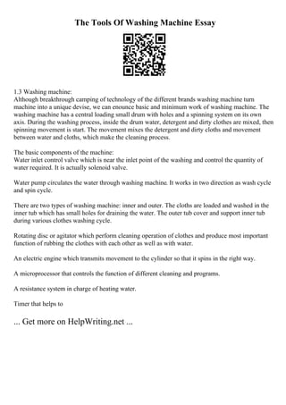The Tools Of Washing Machine Essay
1.3 Washing machine:
Although breakthrough camping of technology of the different brands washing machine turn
machine into a unique devise, we can enounce basic and minimum work of washing machine. The
washing machine has a central loading small drum with holes and a spinning system on its own
axis. During the washing process, inside the drum water, detergent and dirty clothes are mixed, then
spinning movement is start. The movement mixes the detergent and dirty cloths and movement
between water and cloths, which make the cleaning process.
The basic components of the machine:
Water inlet control valve which is near the inlet point of the washing and control the quantity of
water required. It is actually solenoid valve.
Water pump circulates the water through washing machine. It works in two direction as wash cycle
and spin cycle.
There are two types of washing machine: inner and outer. The cloths are loaded and washed in the
inner tub which has small holes for draining the water. The outer tub cover and support inner tub
during various clothes washing cycle.
Rotating disc or agitator which perform cleaning operation of clothes and produce most important
function of rubbing the clothes with each other as well as with water.
An electric engine which transmits movement to the cylinder so that it spins in the right way.
A microprocessor that controls the function of different cleaning and programs.
A resistance system in charge of heating water.
Timer that helps to
... Get more on HelpWriting.net ...
 