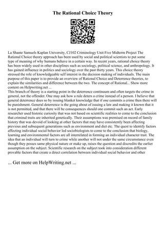 The Rational Choice Theory
La Shante Samuels Kaplan University, CJ102 Criminology Unit Five Midterm Project The
Rational Choice theory approach has been used by social and political scientists to put some
type of meaning of why humans behave in a certain way. In recent years, rational choice theory
has been widely used in other disciplines such as sociology, political science, and anthropology. It
has gained influence in politics and sociology over the past thirty years. This choice theory
stressed the role of knowledgeable self interest in the decision making of individuals. The main
purpose of this paper is to provide an overview of Rational Choice and Deterrence theories, to
explain the similarities and difference between the two. The concept of Rational... Show more
content on Helpwriting.net ...
This branch of theory is a starting point in the deterrence continuum and often targets the crime in
general, not the offender. One may ask how a rule deters a crime instead of a person. I believe that
general deterrence does so by issuing blanket knowledge that if one commits a crime then there will
be punishment. General deterrence is the going about of issuing a law and making it known that it
is not permitted, and that there will be consequences should one commit such an act. Early
researcher used historic curiosity that was not based on scientific realities to come to the conclusion
that criminal traits are inherited genetically. Their assumptions was premised on record of family
history that was devoid of looking at other factors that may have consistently been affecting
previous and subsequent generations such as environment and diet etc. The quest to identify factors
affecting individual social behavior led sociobiologists to come to the conclusion that biology,
learning and environmental factors are all interrelated in forming an individual character trait. The
idea that an individual will turn to crime while another will not under the same circumstance even
though they posses same physical nature or make up, raises the question and discredits the earlier
assumption on the subject. Scientific research on the subject took into consideration different
provable factors that create a direct correlation between individual social behavior and other
... Get more on HelpWriting.net ...
 