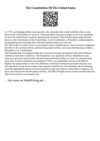The Constitution Of The United States
In 1787, our founding fathers came up with a few principles that would establish what we now
know as the United States of America. These principles were put on paper to serve as a guideline
for how the United States would be operated and structured. This historical piece paper became
known as the Constitution of the United States. In the Constitution, a Preamble is implemented at
the beginning that essentially tells what the founding fathers set out to do.
We The People, in order to form a more perfect union, establish justice, insure domestic tranquility,
provide for the common defense, promote the general welfare, and secure the blessings of liberty ...
(Preamble, U.S. Constitution)
The Preamble that was applied within the Constitution became the platform that led to different
limitations each state would have. The limitations were quoted by articles, amendments, and
sections to provide a professional and limited governmental scheme on what was expected from
each state. As the Constitution was ratified in 1788, a set of guidelines known as the Bill of
Rights was implemented as well. The difference is that the Constitution provided structure as to
how the whole set up of our system of government would be ran. So essentially, the Constitution
states the appropriate amount of houses needed to make up Congress, what powers Congress will
have, and what powers the President will have. The Bill of Rights served as rules towards what the
federal government was limited to do.
... Get more on HelpWriting.net ...
 