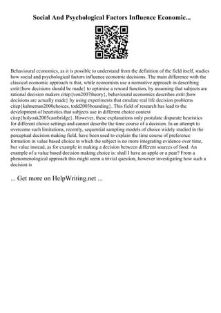 Social And Psychological Factors Influence Economic...
Behavioural economics, as it is possible to understand from the definition of the field itself, studies
how social and psychological factors influence economic decisions. The main difference with the
classical economic approach is that, while economists use a normative approach in describing
extit{how decisions should be made} to optimise a reward function, by assuming that subjects are
rational decision makers citep{von2007theory}, behavioural economics describes extit{how
decisions are actually made} by using experiments that emulate real life decision problems
citep{kahneman2000choices, todd2003bounding}. This field of research has lead to the
development of heuristics that subjects use in different choice context
citep{holyoak2005cambridge}. However, these explanations only postulate disparate heuristics
for different choice settings and cannot describe the time course of a decision. In an attempt to
overcome such limitations, recently, sequential sampling models of choice widely studied in the
perceptual decision making field, have been used to explain the time course of preference
formation in value based choice in which the subject is no more integrating evidence over time,
but value instead, as for example in making a decision between different sources of food. An
example of a value based decision making choice is: shall I have an apple or a pear? From a
phenomenological approach this might seem a trivial question, however investigating how such a
decision is
... Get more on HelpWriting.net ...
 