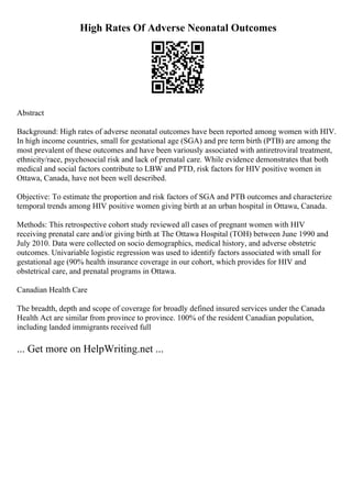 High Rates Of Adverse Neonatal Outcomes
Abstract
Background: High rates of adverse neonatal outcomes have been reported among women with HIV.
In high income countries, small for gestational age (SGA) and pre term birth (PTB) are among the
most prevalent of these outcomes and have been variously associated with antiretroviral treatment,
ethnicity/race, psychosocial risk and lack of prenatal care. While evidence demonstrates that both
medical and social factors contribute to LBW and PTD, risk factors for HIV positive women in
Ottawa, Canada, have not been well described.
Objective: To estimate the proportion and risk factors of SGA and PTB outcomes and characterize
temporal trends among HIV positive women giving birth at an urban hospital in Ottawa, Canada.
Methods: This retrospective cohort study reviewed all cases of pregnant women with HIV
receiving prenatal care and/or giving birth at The Ottawa Hospital (TOH) between June 1990 and
July 2010. Data were collected on socio demographics, medical history, and adverse obstetric
outcomes. Univariable logistic regression was used to identify factors associated with small for
gestational age (90% health insurance coverage in our cohort, which provides for HIV and
obstetrical care, and prenatal programs in Ottawa.
Canadian Health Care
The breadth, depth and scope of coverage for broadly defined insured services under the Canada
Health Act are similar from province to province. 100% of the resident Canadian population,
including landed immigrants received full
... Get more on HelpWriting.net ...
 