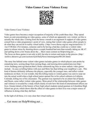 Video Games Cause Violence Essay
Video Games Cause Violence
Video games have become a major occupation of majority of the youth these days. They spend
hours on end concentrating on video games, some of which are apparently very violent, yet this is
actually the whole idea. Coming from the horse s mouth is an argument in support of video games
coined from a video programmer s point of view, stating that violent video games allow people to
do what they can not do in reality virtual reality. ( http://www.theroc.org/roc mag/textarch/roc 15
/roc15 08.htm ) For instance, someone said to be having a bad day could use a violent video
game to release stress by shooting down a couple hundred bad men than actually taking an AK 47
and spilling down a few brains down the ... Show more content on Helpwriting.net ...
The focus on these games is not only to kill, but also to torture and maim in the process. (http:/
/archive.abcnews.go.com/sections/tech/DailyNews/internetgames981201.html)
The story line behind some violent video games includes games in which players earn points by
carjacking taxis, scoring drugs from cursing thugs, and mowing down pedestrians.(see http:/
/www.feedmag.com/vgs/duncan.html ) Some cartoonish tag lines in some sadistic video games
include : As easy as killing babies with axes and More fun than killing your neighbour s cats . This
kind of themes definitely influence the players, especially the younger ones, and inflict violent
tendencies on them. It is no wonder, that this killing mania in violent games was seen to seep out
into the actual world when a high school junior opened fire in his school cafetaria in Littleton,
Colorado, killing two of his classmates. The gunman was reported to be an ardent fan of Quake
and Doom, some rather violent video games. More proof of the relationship between video games
and violence is revealed by a study which clearly reveals how this kind of entertainment affects our
lives. Greater details of the history of how high school students turned gunmen in Columbine High
School are given, which shows that the effect of video games in their lives was a major source of
influence in doing what they did best.
In the light of all these, it is very clear that virtual reality as
... Get more on HelpWriting.net ...
 
