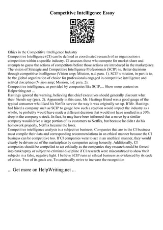 Competitive Intelligence Essay
Ethics in the Competitive Intelligence Industry
Competitive Intelligence (CI) can be defined as coordinated research of an organization s
competition within a specific industry. CI assesses those who compete for market share and
attempts to guess the actions of competitors before those actions are introduced in the marketplace.
The vision of Strategic and Competitive Intelligence Professionals (SCIP) is, Better decisions
through competitive intelligence (Vision amp; Mission, n.d. para. 1). SCIP s mission, in part is to,
be the global organization of choice for professionals engaged in competitive intelligence and
related disciplines (Vision amp; Mission, n.d. para. 2).
Competitive intelligence, as provided by companies like SCIP,... Show more content on
Helpwriting.net ...
Hastings ignored the warning, believing that chief executives should generally discount what
their friends say (para. 2). Apparently in this case, Mr. Hastings friend was a good gauge of the
typical consumer who liked his Netflix service the way it was originally set up. If Mr. Hastings
had hired a company such as SCIP to gauge how such a reaction would impact the industry as a
whole, he probably would have made a different decision that would not have resulted in a 30%
drop in the company s stock. In fact, he may have been informed that a move by a similar
company would drive a large portion of its customers to Netflix, but because he didn t do his
homework properly, Netflix became the loser.
Competitive intelligence analysis is a subjective business. Companies that are in the CI business
must compile their data and corresponding recommendations in an ethical manner because the CI
business can be competitive too. If CI companies were to act in an unethical manner, they would
clearly be driven out of the marketplace by companies acting honestly. Additionally, CI
companies should be compelled to act ethically as the companies they research could be forced
into bankruptcy or subject to criminal discipline if CI research were misconstrued to show their
subjects in a false, negative light. I believe SCIP runs an ethical business as evidenced by its code
of ethics. Two of its goals are, To continually strive to increase the recognition
... Get more on HelpWriting.net ...
 