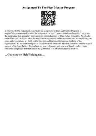 Assignment To The Fleet Mentor Program
In response to the current announcement for assignment to the Fleet Mentor Program, I
respectfully request consideration for assignment. In my 17 years of dedicated service, I ve gained
the experience that accurately represents my comprehension of State Police principles. As a leader
and role model, I strive to move forward improving myself and those around me, accomplishing the
goals and expectations set forth by the Division and teaching the forward thinking of this
organization. It s my continued goal to clearly transmit Divisions Mission Statement and the overall
success of the State Police. Throughout my years of service and role as a Squad Leader, I have
consulted and guided members under my command. It is critical to create a positive
... Get more on HelpWriting.net ...
 