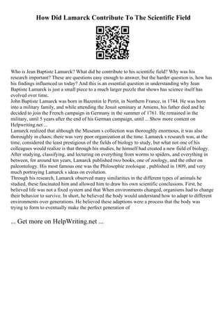How Did Lamarck Contribute To The Scientific Field
Who is Jean Baptiste Lamarck? What did he contribute to his scientific field? Why was his
research important? These are questions easy enough to answer, but the harder question is, how has
his findings influenced us today? And this is an essential question in understanding why Jean
Baptiste Lamarck is just a small piece to a much larger puzzle that shows has science itself has
evolved over time.
John Baptiste Lamarck was born in Bazentin le Pertit, in Northern France, in 1744. He was born
into a military family, and while attending the Jesuit seminary at Amiens, his father died and he
decided to join the French campaign in Germany in the summer of 1761. He remained in the
military, until 5 years after the end of his German campaign, until ... Show more content on
Helpwriting.net ...
Lamarck realized that although the Museum s collection was thoroughly enormous, it was also
thoroughly in chaos; there was very poor organization at the time. Lamarck s research was, at the
time, considered the least prestigious of the fields of biology to study, but what not one of his
colleagues would realize is that through his studies, he himself had created a new field of biology.
After studying, classifying, and lecturing on everything from worms to spiders, and everything in
between, for around ten years, Lamarck published two books, one of zoology, and the other on
paleontology. His most famous one was the Philosophie zooloique , published in 1809, and very
much portraying Lamarck s ideas on evolution.
Through his research, Lamarck observed many similarities in the different types of animals he
studied, these fascinated him and allowed him to draw his own scientific conclusions. First, he
believed life was not a fixed system and that When environments changed, organisms had to change
their behavior to survive. In short, he believed the body would understand how to adapt to different
environments over generations. He believed these adaptions were a process that the body was
trying to form to eventually make the perfect generation of
... Get more on HelpWriting.net ...
 