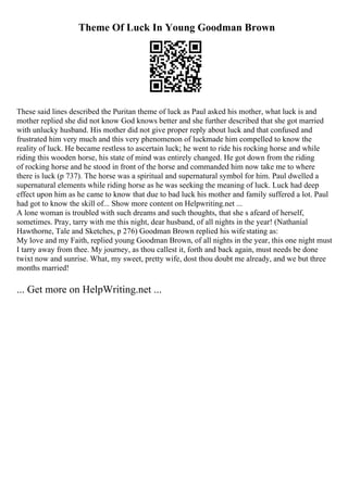 Theme Of Luck In Young Goodman Brown
These said lines described the Puritan theme of luck as Paul asked his mother, what luck is and
mother replied she did not know God knows better and she further described that she got married
with unlucky husband. His mother did not give proper reply about luck and that confused and
frustrated him very much and this very phenomenon of luckmade him compelled to know the
reality of luck. He became restless to ascertain luck; he went to ride his rocking horse and while
riding this wooden horse, his state of mind was entirely changed. He got down from the riding
of rocking horse and he stood in front of the horse and commanded him now take me to where
there is luck (p 737). The horse was a spiritual and supernatural symbol for him. Paul dwelled a
supernatural elements while riding horse as he was seeking the meaning of luck. Luck had deep
effect upon him as he came to know that due to bad luck his mother and family suffered a lot. Paul
had got to know the skill of... Show more content on Helpwriting.net ...
A lone woman is troubled with such dreams and such thoughts, that she s afeard of herself,
sometimes. Pray, tarry with me this night, dear husband, of all nights in the year! (Nathanial
Hawthorne, Tale and Sketches, p 276) Goodman Brown replied his wifestating as:
My love and my Faith, replied young Goodman Brown, of all nights in the year, this one night must
I tarry away from thee. My journey, as thou callest it, forth and back again, must needs be done
twixt now and sunrise. What, my sweet, pretty wife, dost thou doubt me already, and we but three
months married!
... Get more on HelpWriting.net ...
 
