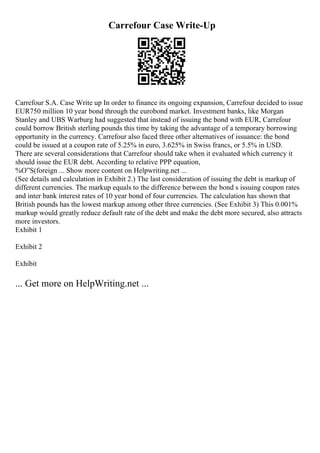 Carrefour Case Write-Up
Carrefour S.A. Case Write up In order to finance its ongoing expansion, Carrefour decided to issue
EUR750 million 10 year bond through the eurobond market. Investment banks, like Morgan
Stanley and UBS Warburg had suggested that instead of issuing the bond with EUR, Carrefour
could borrow British sterling pounds this time by taking the advantage of a temporary borrowing
opportunity in the currency. Carrefour also faced three other alternatives of issuance: the bond
could be issued at a coupon rate of 5.25% in euro, 3.625% in Swiss francs, or 5.5% in USD.
There are several considerations that Carrefour should take when it evaluated which currency it
should issue the EUR debt. According to relative PPP equation,
%О”S(foreign ... Show more content on Helpwriting.net ...
(See details and calculation in Exhibit 2.) The last consideration of issuing the debt is markup of
different currencies. The markup equals to the difference between the bond s issuing coupon rates
and inter bank interest rates of 10 year bond of four currencies. The calculation has shown that
British pounds has the lowest markup among other three currencies. (See Exhibit 3) This 0.001%
markup would greatly reduce default rate of the debt and make the debt more secured, also attracts
more investors.
Exhibit 1
Exhibit 2
Exhibit
... Get more on HelpWriting.net ...
 