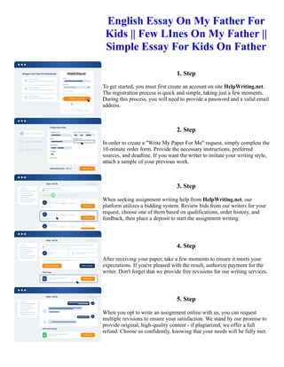 English Essay On My Father For
Kids || Few LInes On My Father ||
Simple Essay For Kids On Father
1. Step
To get started, you must first create an account on site HelpWriting.net.
The registration process is quick and simple, taking just a few moments.
During this process, you will need to provide a password and a valid email
address.
2. Step
In order to create a "Write My Paper For Me" request, simply complete the
10-minute order form. Provide the necessary instructions, preferred
sources, and deadline. If you want the writer to imitate your writing style,
attach a sample of your previous work.
3. Step
When seeking assignment writing help from HelpWriting.net, our
platform utilizes a bidding system. Review bids from our writers for your
request, choose one of them based on qualifications, order history, and
feedback, then place a deposit to start the assignment writing.
4. Step
After receiving your paper, take a few moments to ensure it meets your
expectations. If you're pleased with the result, authorize payment for the
writer. Don't forget that we provide free revisions for our writing services.
5. Step
When you opt to write an assignment online with us, you can request
multiple revisions to ensure your satisfaction. We stand by our promise to
provide original, high-quality content - if plagiarized, we offer a full
refund. Choose us confidently, knowing that your needs will be fully met.
English Essay On My Father For Kids || Few LInes On My Father || Simple Essay For Kids On Father English
Essay On My Father For Kids || Few LInes On My Father || Simple Essay For Kids On Father
 