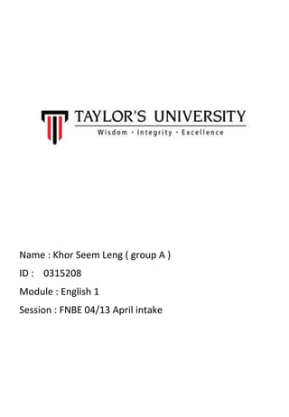 Name : Khor Seem Leng ( group A )
ID : 0315208
Module : English 1
Session : FNBE 04/13 April intake
 