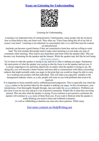 Essay on Listening for Understanding
Listening for Understanding
Listening is an important form of communication. Unfortunately, many people who do not know
how to listen believe they can listen well. They often say "I have been doing this all of my life of
course I can listen". Listening is not inherited, or a personality trait, it is a skill that must be worked
on and practiced.
Anybody can become a good listener if they are committed to learn how and are willing to work
hard. The first mistake that people tend to make when listening is to not make any type of
comments while listening. They tend to just stand there and listen while the speaker talks. This can
become very frustrating for the speaker and the listener. While the speaker may feel like he isn't being
...show more content...
Try to listen to what the speaker is trying to say and not to what is making you angry. Summarize
the main points of what the speaker was saying so that the focus is on the speaker and not you. It
is always important to try and listen objectively no matter what the speaker is trying to say. By
doing this, you will become a better listener and more able to communicate with others concerning
subjects that might normally make you angry to the point that you would no longer be able to carry
on a working conversation with that individual. This will make you especially valuable in the
management industry where, as a rule, people will come to you with problems that need to be
resolved.
It is important to listen carefully and to withhold personal judgement. This is especially true when the
subject matter or the position taken by the speaker is making you angry. In this circumstance, your
interjections, if not thoroughly thought through, may just make the person defensive. Problems can
also arise if you are too nice and give a lot of positive comments. People like it when they are being
praised. This can alter what the speaker is saying. If you continue to give positive comments the
speaker will continue to want more of them from you. If you want to find out what the speaker is
really thinking you need to listen and withhold evaluation.
As well as withholding evaluation one must also show patience. While many
Get more content on HelpWriting.net
 