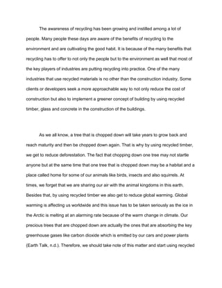 The awareness of recycling has been growing and instilled among a lot of
people. Many people these days are aware of the benefits of recycling to the
environment and are cultivating the good habit. It is because of the many benefits that
recycling has to offer to not only the people but to the environment as well that most of
the key players of industries are putting recycling into practice. One of the many
industries that use recycled materials is no other than the construction industry. Some
clients or developers seek a more approachable way to not only reduce the cost of
construction but also to implement a greener concept of building by using recycled
timber, glass and concrete in the construction of the buildings.

As we all know, a tree that is chopped down will take years to grow back and
reach maturity and then be chopped down again. That is why by using recycled timber,
we get to reduce deforestation. The fact that chopping down one tree may not startle
anyone but at the same time that one tree that is chopped down may be a habitat and a
place called home for some of our animals like birds, insects and also squirrels. At
times, we forget that we are sharing our air with the animal kingdoms in this earth.
Besides that, by using recycled timber we also get to reduce global warming. Global
warming is affecting us worldwide and this issue has to be taken seriously as the ice in
the Arctic is melting at an alarming rate because of the warm change in climate. Our
precious trees that are chopped down are actually the ones that are absorbing the key
greenhouse gases like carbon dioxide which is emitted by our cars and power plants
(Earth Talk, n.d.). Therefore, we should take note of this matter and start using recycled

 