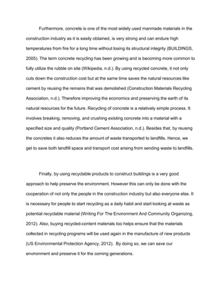 Furthermore, concrete is one of the most widely used manmade materials in the
construction industry as it is easily obtained, is very strong and can endure high
temperatures from fire for a long time without losing its structural integrity (BUILDINGS,
2005). The term concrete recycling has been growing and is becoming more common to
fully utilize the rubble on site (Wikipedia, n.d.). By using recycled concrete, it not only
cuts down the construction cost but at the same time saves the natural resources like
cement by reusing the remains that was demolished (Construction Materials Recycling
Association, n.d.). Therefore improving the economics and preserving the earth of its
natural resources for the future. Recycling of concrete is a relatively simple process. It
involves breaking, removing, and crushing existing concrete into a material with a
specified size and quality (Portland Cement Association, n.d.). Besides that, by reusing
the concretes it also reduces the amount of waste transported to landfills. Hence, we
get to save both landfill space and transport cost arising from sending waste to landfills.

Finally, by using recyclable products to construct buildings is a very good
approach to help preserve the environment. However this can only be done with the
cooperation of not only the people in the construction industry but also everyone else. It
is necessary for people to start recycling as a daily habit and start looking at waste as
potential recyclable material (Writing For The Environment And Community Organizing,
2012). Also, buying recycled-content materials too helps ensure that the materials
collected in recycling programs will be used again in the manufacture of new products
(US Environmental Protection Agency, 2012). By doing so, we can save our
environment and preserve it for the coming generations.

 