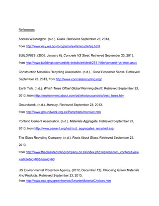 References
Access Washington. (n.d.). Glass. Retrieved September 23, 2013,
from http://www.ecy.wa.gov/programs/swfa/recyclefaq.html
BUILDINGS. (2005, January 6). Concrete VS Steel. Retrieved September 23, 2013,
from http://www.buildings.com/article-details/articleid/2511/title/concrete-vs-steel.aspx
Construction Materials Recycling Association. (n.d.). Good Economic Sense. Retrieved
September 23, 2013, from http://www.concreterecycling.org/
Earth Talk. (n.d.). Which Trees Offset Global Warming Best?. Retrieved September 23,
2013, from http://environment.about.com/od/whatyoucando/a/best_trees.htm
Groundwork. (n.d.). Mercury. Retrieved September 23, 2013,
from http://www.groundwork.org.za/Pamphlets/mercury.htm
Portland Cement Association. (n.d.). Materials Aggregate. Retrieved September 23,
2013, from http://www.cement.org/tech/cct_aggregates_recycled.asp
The Glass Recycling Company. (n.d.). Facts About Glass. Retrieved September 23,
2013,
from http://www.theglassrecyclingcompany.co.za/index.php?option=com_content&view
=article&id=86&Itemid=60

US Environmental Protection Agency. (2012, December 12). Choosing Green Materials
And Products. Retrieved September 23, 2013,
from http://www.epa.gov/greenhomes/SmarterMaterialChoices.htm

 