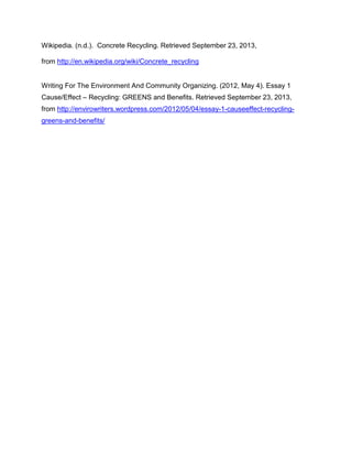 Wikipedia. (n.d.). Concrete Recycling. Retrieved September 23, 2013,
from http://en.wikipedia.org/wiki/Concrete_recycling

Writing For The Environment And Community Organizing. (2012, May 4). Essay 1
Cause/Effect – Recycling: GREENS and Benefits. Retrieved September 23, 2013,
from http://envirowriters.wordpress.com/2012/05/04/essay-1-causeeffect-recyclinggreens-and-benefits/

 