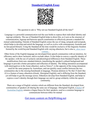Standard English Essay
The question to ask is: 'Why not use Standard English all the time?'
Language is a powerful communication tool the user holds to express their individual identity and
ingroup solidarity. The use of Standard English helps to direct this, as it acts as the structure of
communication, ingroup and between speech communities to effectively present a standard for
mutual understanding. Outside of Standard English comes the use of slang, netspeak and textspeak,
which helps to develop and enrich the language, as well as evolve with contemporary Australia and
its fast paced lifestyle. Using the Standard all the time would be exclusive of the linguistic freedom
formed by the world beyond Standard English with varying ethnolects, but is also a...show more
content...
Other forms of the English language are developed from speech communities with an intention, for
efficiency and to show inclusion, and to exclude others. It also helps to convey a specific identity of
the speaker, with the use of syntactic and phonological differences from Standard English. These
modifications form non–standard dialects, transferring the speaker's cultural background and
language to provide a better perception and reflection of identity. The falling intonation accompanied
with interrogatives in the Asian ethnolect, such as 'Gravy?', is the opposite of the rising intonation
used for the same purpose by Australians, and can quickly cause conflict between the two
communities due to the missing benchmark in language. Pronoun deletion in 'No like' ('I don't like
it') is a feature of many ethnolects (Greek, Aboriginal English), and is differing from the Standard,
yet still helps to get the message across. Ethnolects develop from Standard English, and helps to
express a user's identity through their language use and in–group solidarity within the speech
community.
There are a range of English varieties which are different from the Standard, developed from
communities of speakers all sharing the same use of language. Aboriginal English, a dialect of
Australian English, remains a lingua franca for their speakers, used as a common language to
communicate between tribes for mutual
Get more content on HelpWriting.net
 